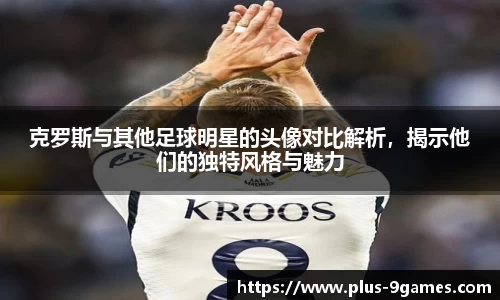 克罗斯与其他足球明星的头像对比解析，揭示他们的独特风格与魅力